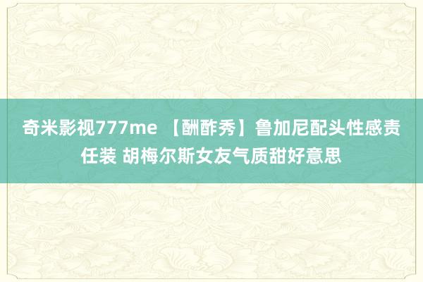 奇米影视777me 【酬酢秀】鲁加尼配头性感责任装 胡梅尔斯女友气质甜好意思