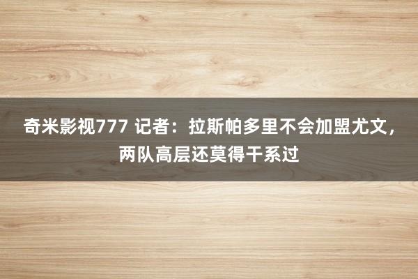 奇米影视777 记者：拉斯帕多里不会加盟尤文，两队高层还莫得干系过