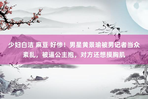 少妇白洁 麻豆 好惨！男星黄景瑜被男记者当众紊乱，被逼公主抱，对方还想摸胸肌