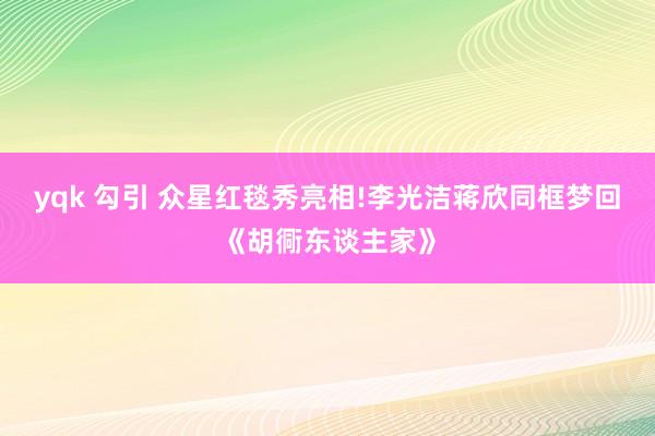 yqk 勾引 众星红毯秀亮相!李光洁蒋欣同框梦回《胡衕东谈主家》