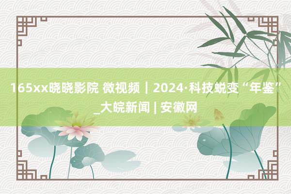 165xx晓晓影院 微视频｜2024·科技蜕变“年鉴”_大皖新闻 | 安徽网