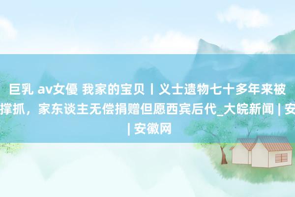 巨乳 av女優 我家的宝贝丨义士遗物七十多年来被上锁撑抓，家东谈主无偿捐赠但愿西宾后代_大皖新闻 | 安徽网