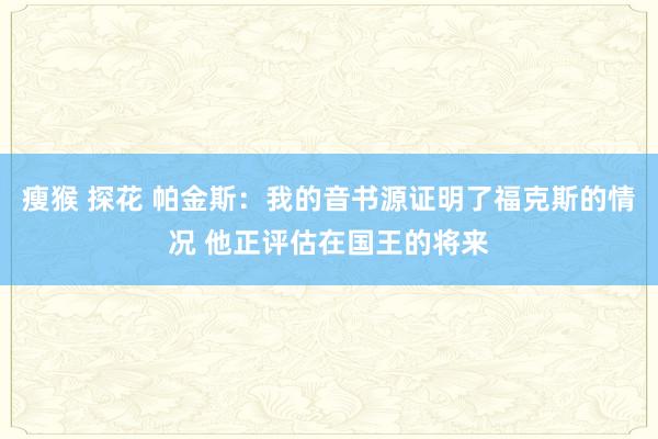 瘦猴 探花 帕金斯：我的音书源证明了福克斯的情况 他正评估在国王的将来