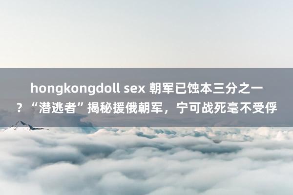 hongkongdoll sex 朝军已蚀本三分之一？“潜逃者”揭秘援俄朝军，宁可战死毫不受俘