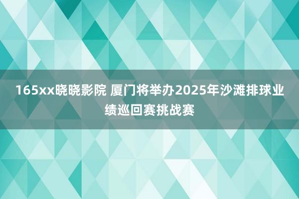 165xx晓晓影院 厦门将举办2025年沙滩排球业绩巡回赛挑战赛