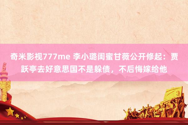 奇米影视777me 李小璐闺蜜甘薇公开修起：贾跃亭去好意思国不是躲债，不后悔嫁给他