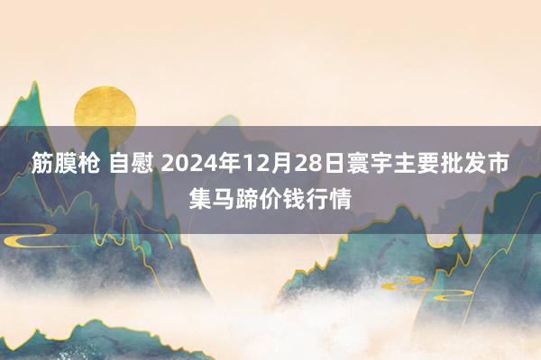 筋膜枪 自慰 2024年12月28日寰宇主要批发市集马蹄价钱行情