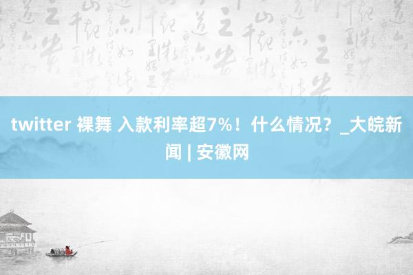 twitter 裸舞 入款利率超7%！什么情况？_大皖新闻 | 安徽网