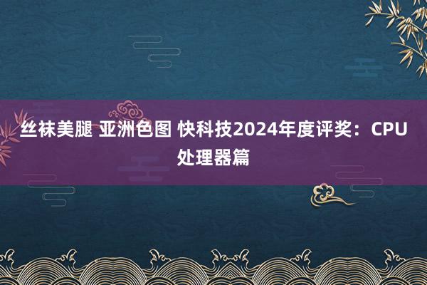 丝袜美腿 亚洲色图 快科技2024年度评奖：CPU处理器篇