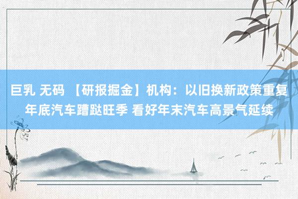 巨乳 无码 【研报掘金】机构：以旧换新政策重复年底汽车蹧跶旺季 看好年末汽车高景气延续