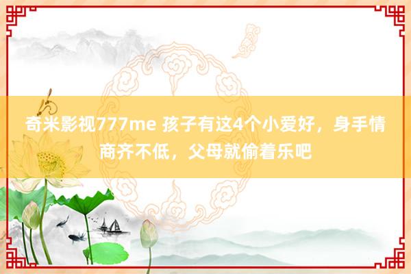 奇米影视777me 孩子有这4个小爱好，身手情商齐不低，父母就偷着乐吧
