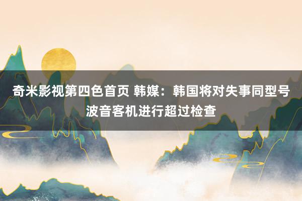 奇米影视第四色首页 韩媒：韩国将对失事同型号波音客机进行超过检查