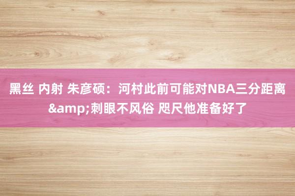 黑丝 内射 朱彦硕：河村此前可能对NBA三分距离&刺眼不风俗 咫尺他准备好了