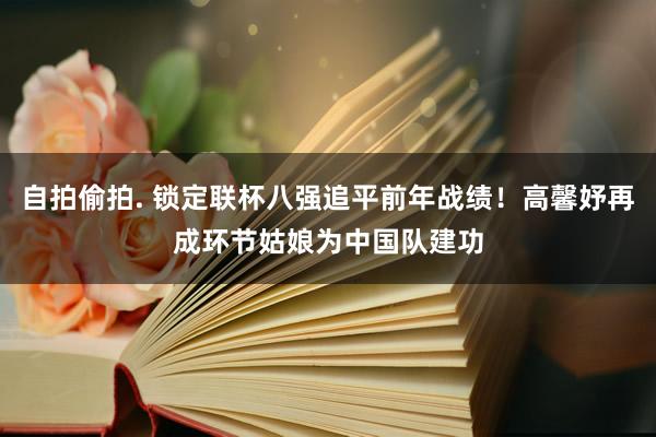 自拍偷拍. 锁定联杯八强追平前年战绩！高馨妤再成环节姑娘为中国队建功