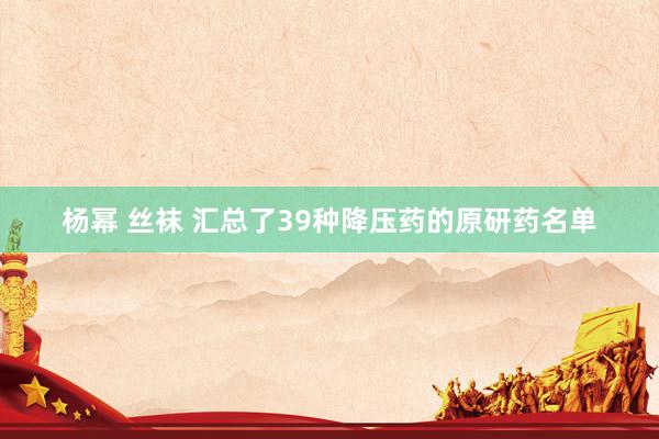 杨幂 丝袜 汇总了39种降压药的原研药名单