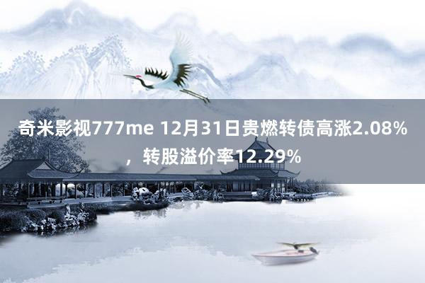 奇米影视777me 12月31日贵燃转债高涨2.08%，转股溢价率12.29%
