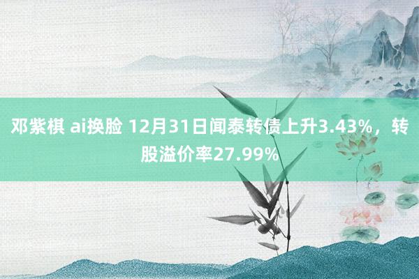 邓紫棋 ai换脸 12月31日闻泰转债上升3.43%，转股溢价率27.99%