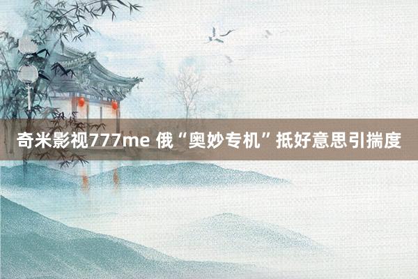 奇米影视777me 俄“奥妙专机”抵好意思引揣度