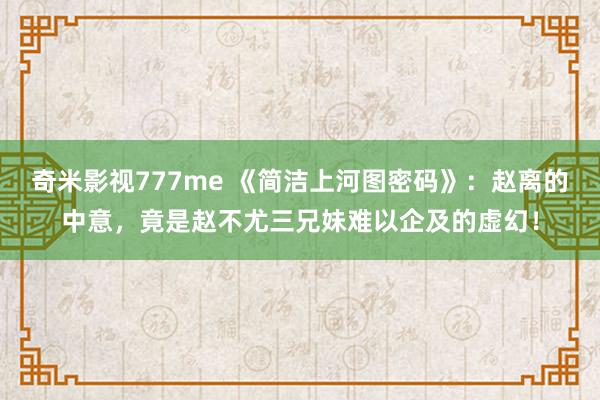 奇米影视777me 《简洁上河图密码》：赵离的中意，竟是赵不尤三兄妹难以企及的虚幻！