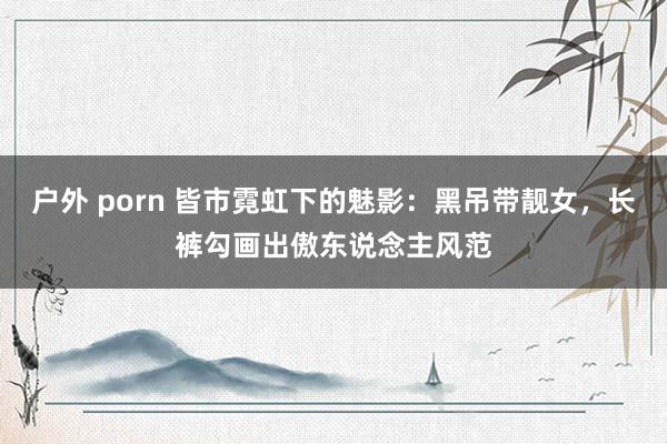 户外 porn 皆市霓虹下的魅影：黑吊带靓女，长裤勾画出傲东说念主风范