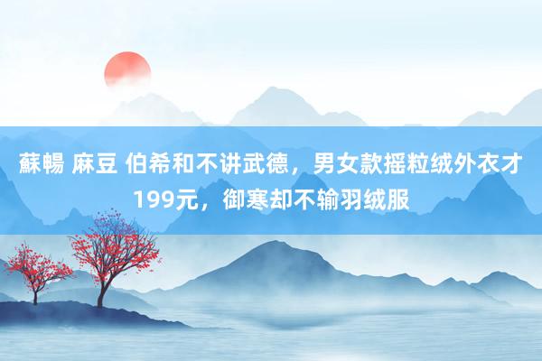 蘇暢 麻豆 伯希和不讲武德，男女款摇粒绒外衣才199元，御寒却不输羽绒服