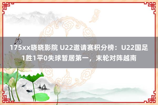 175xx晓晓影院 U22邀请赛积分榜：U22国足1胜1平0失球暂居第一，末轮对阵越南